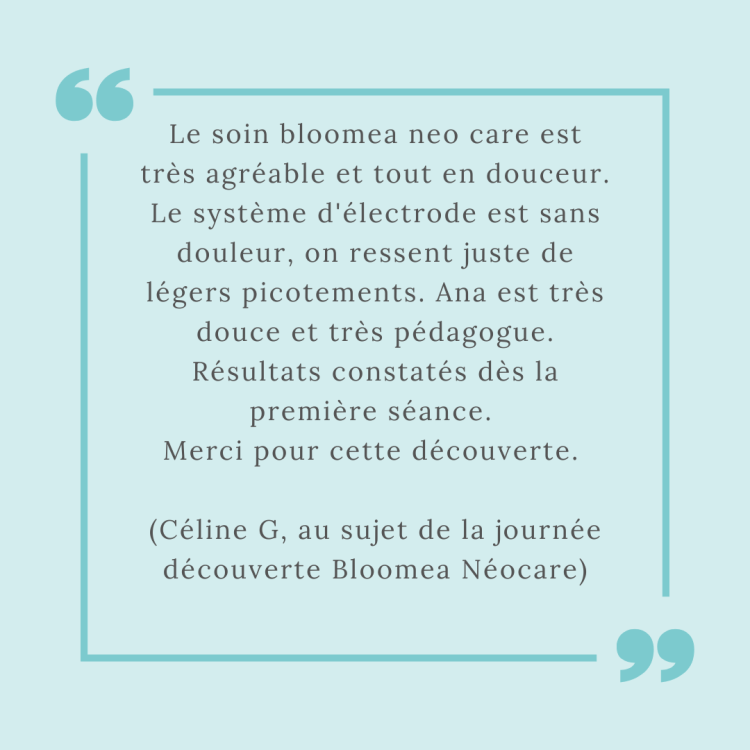 Le soin bloomea neo care est très agréable et tout en douceur. Le système d'électrode est sans douleur, on ressent juste de
légers picotements. Ana est très douce et très pédagogue. Résultats constatés dès la première séance. 
Merci pour cette découverte. 

(Céline G, au sujet de la journée découverte Bloomea Néocare)